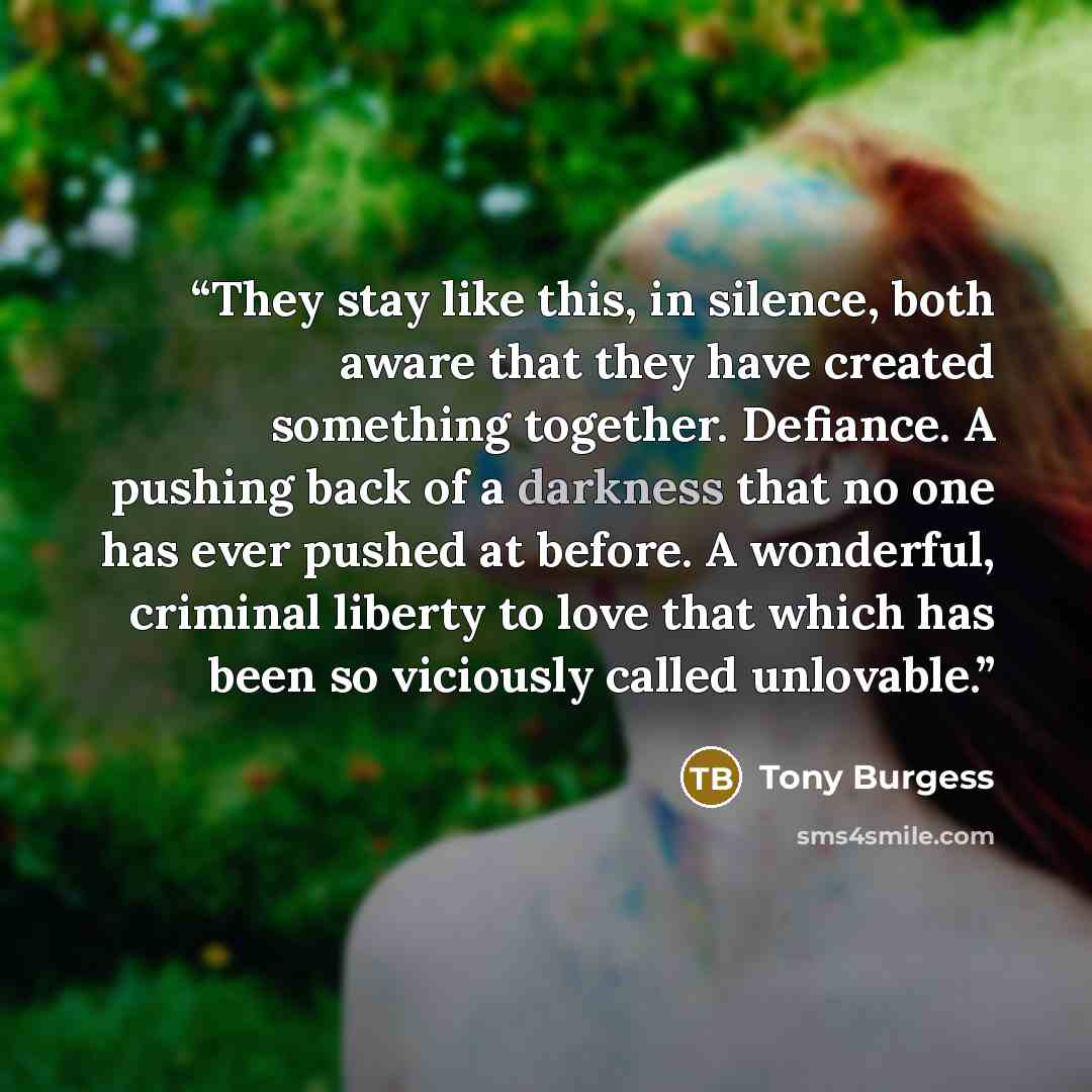 “They stay like this, in silence, both aware that they have created something together. Defiance. A pushing back of a darkness that no one has ever pushed at before. A wonderful, criminal liberty to love that which has been so viciously called unlovable.” quote by Tony Burgess
