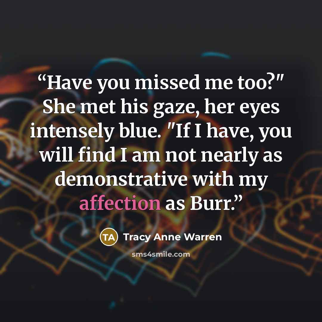“Have you missed me too?" She met his gaze, her eyes intensely blue. "If I have, you will find I am not nearly as demonstrative with my affection as Burr.” quote by Tracy Anne Warren