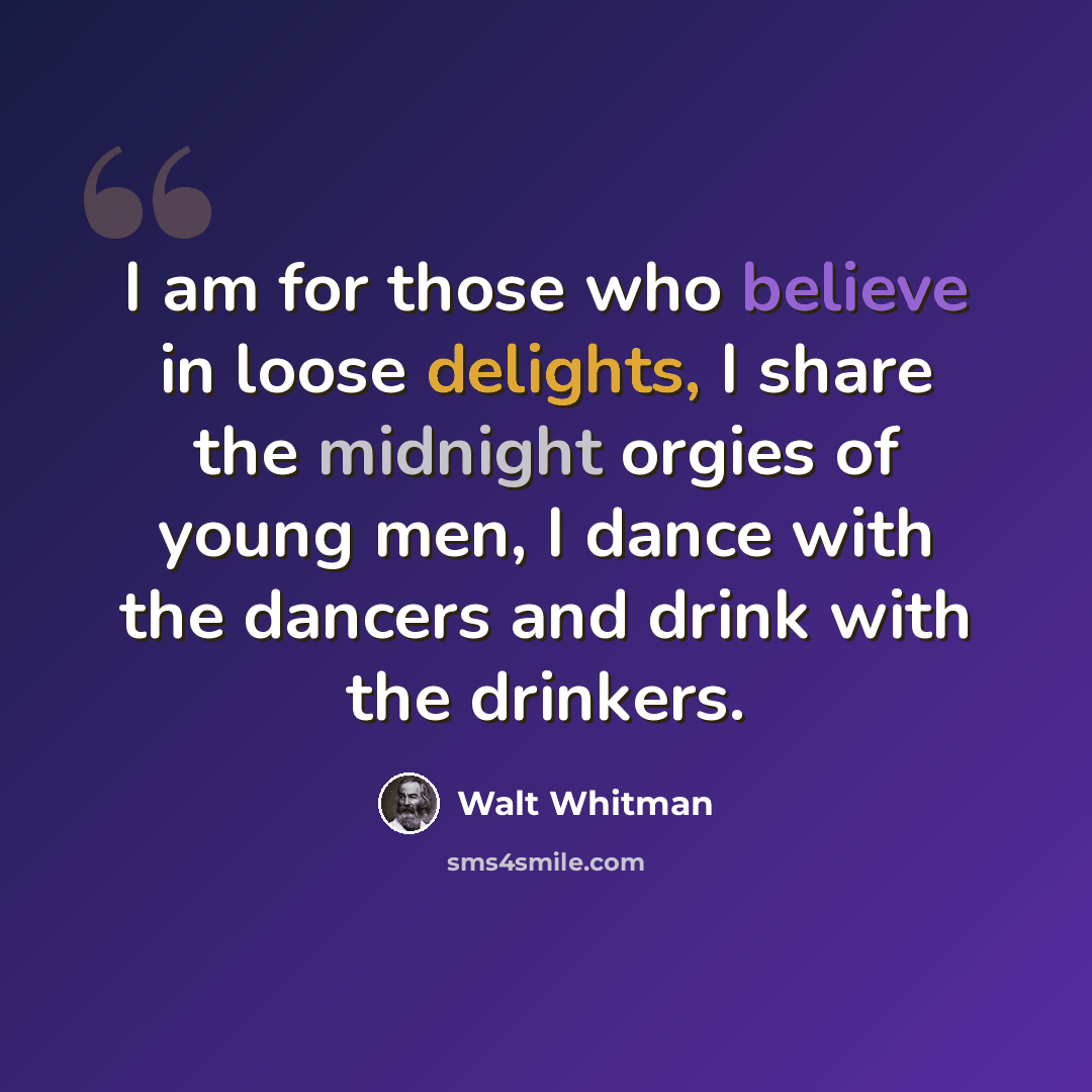 “I am for those who believe in loose delights, I share the midnight orgies of young men, I dance with the dancers and drink with the drinkers.” quote by Walt Whitman