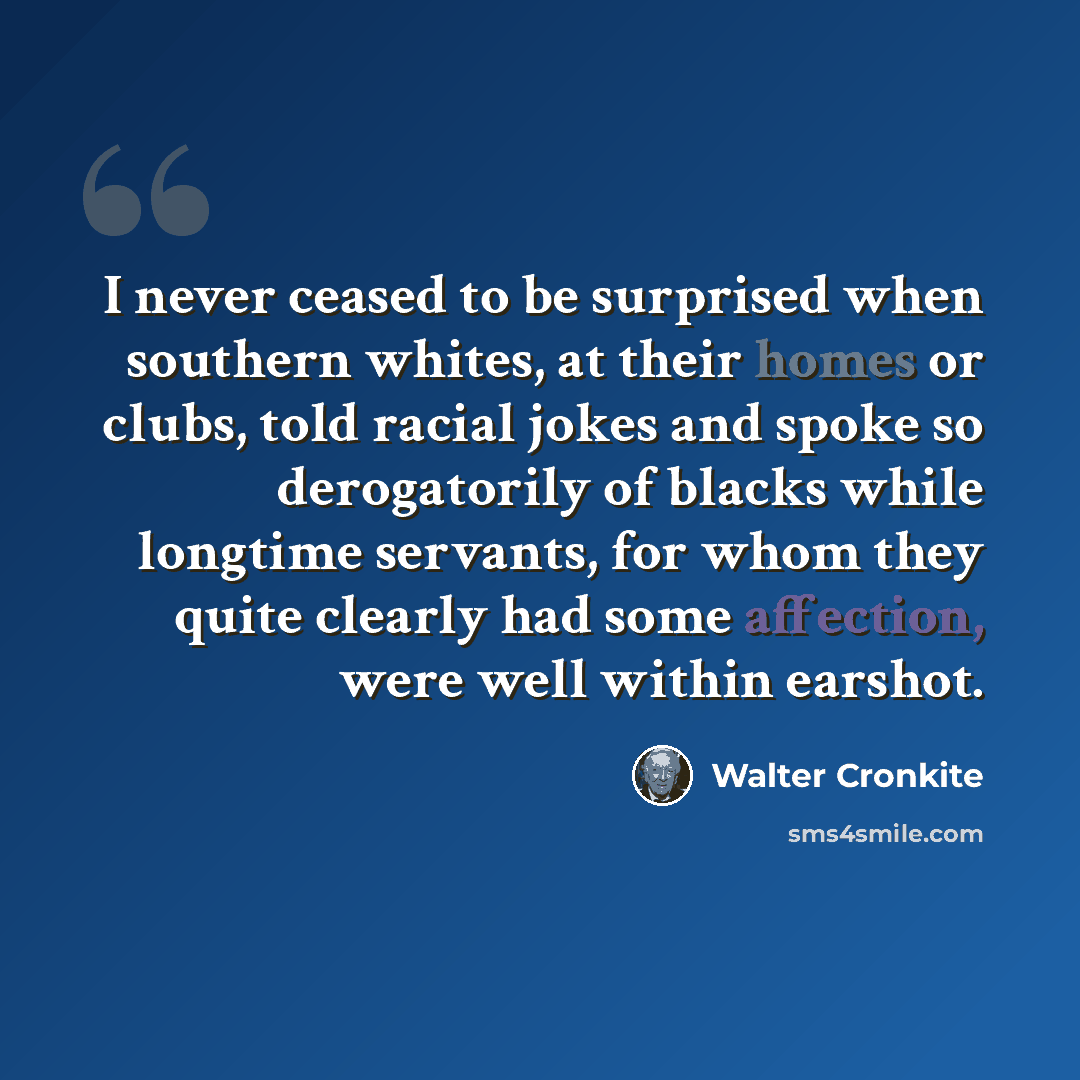“I never ceased to be surprised when southern whites, at their homes or clubs, told racial jokes and spoke so derogatorily of blacks while longtime servants, for whom they quite clearly had some affection, were well within earshot.” quote by Walter Cronkite