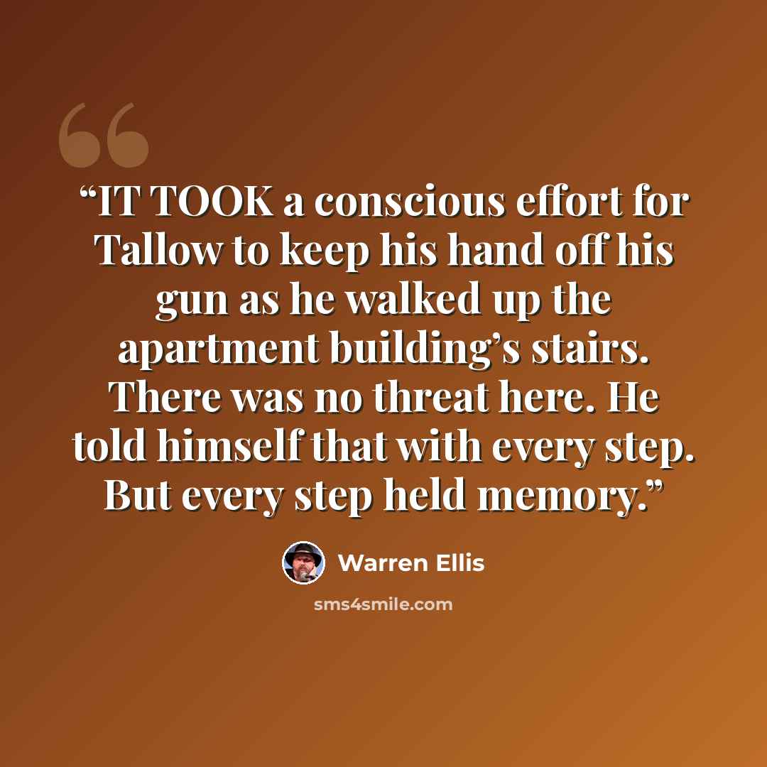 “IT TOOK a conscious effort for Tallow to keep his hand off his gun as he walked up the apartment building’s stairs. There was no threat here. He told himself that with every step. But every step held memory.” quote by Warren Ellis