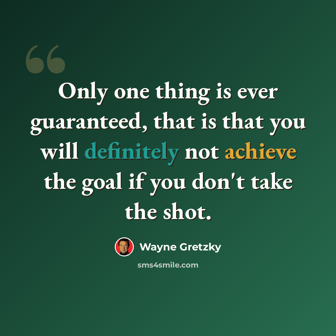 “Only one thing is ever guaranteed, that is that you will definitely not achieve the goal if you don't take the shot.” quote by Wayne Gretzky