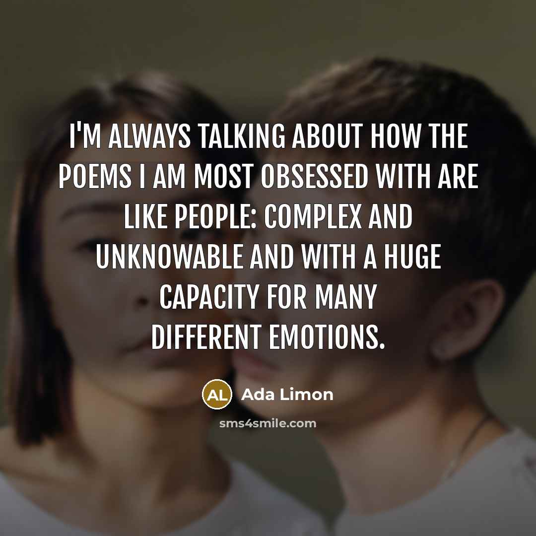 “I'm always talking about how the poems I am most obsessed with are like people: complex and unknowable and with a huge capacity for many different emotions.” quote by Ada Limon
