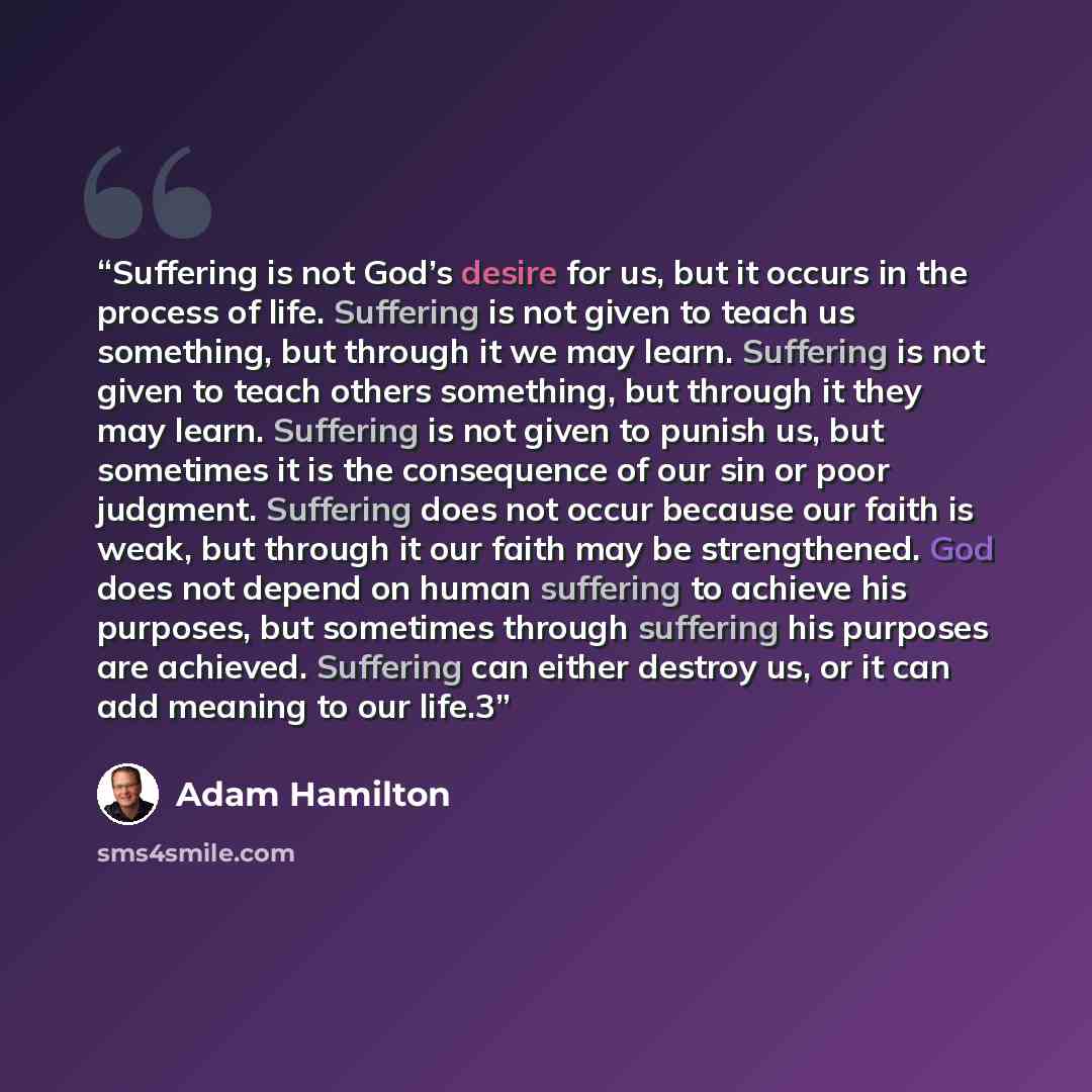 “Suffering is not God’s desire for us, but it occurs in the process of life. Suffering is not given to teach us something, but through it we may learn. Suffering is not given to teach others something, but through it they may learn. Suffering is not given to punish us, but sometimes it is the…” quote by Adam Hamilton