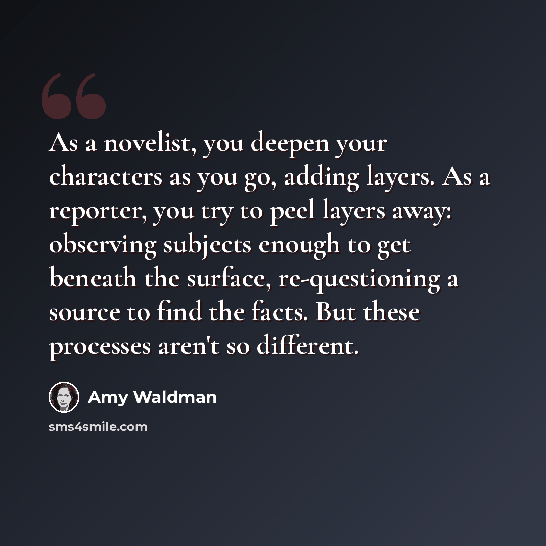 “As a novelist, you deepen your characters as you go, adding layers. As a reporter, you try to peel layers away: observing subjects enough to get beneath the surface, re-questioning a source to find the facts. But these processes aren't so different.” quote by Amy Waldman