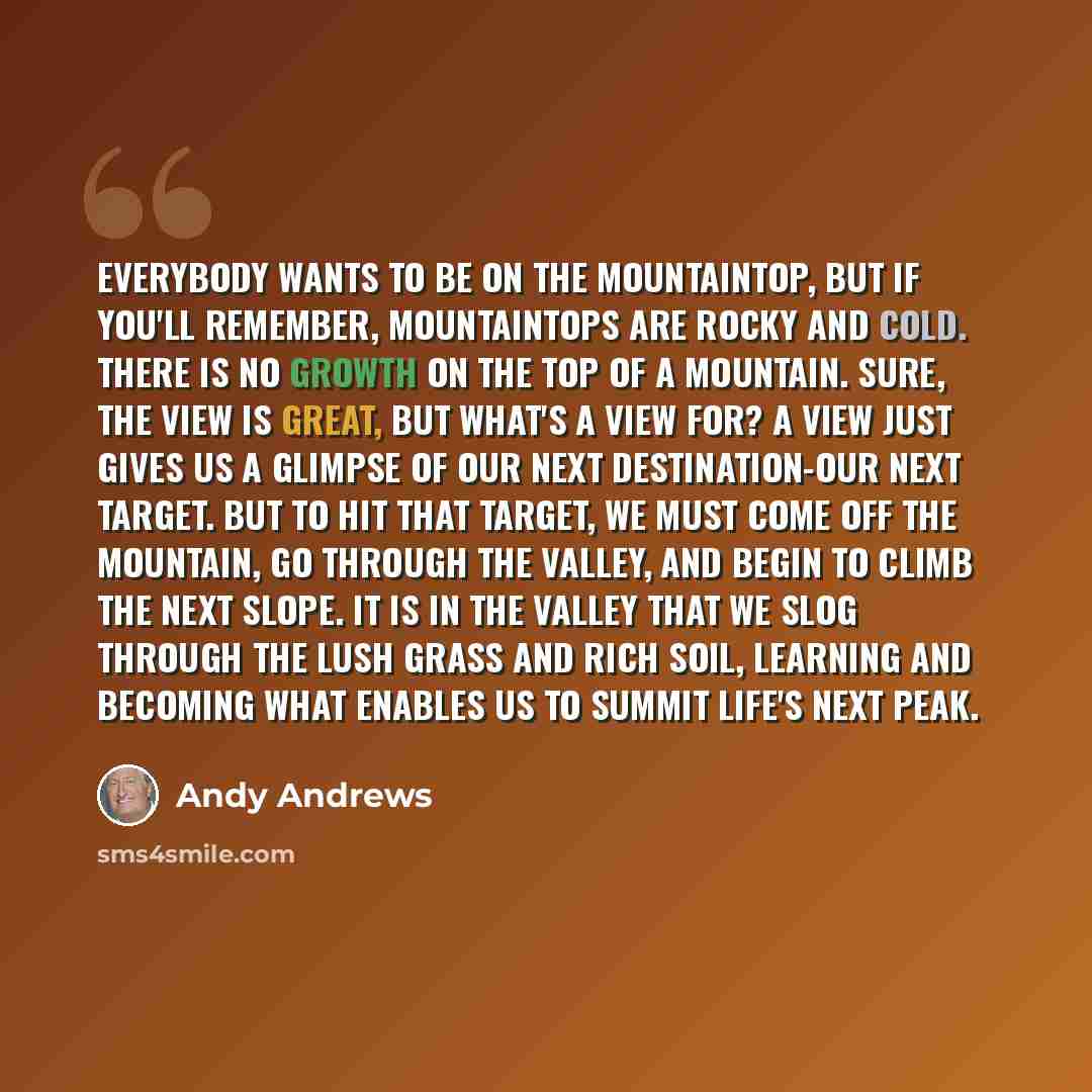 “Everybody wants to be on the mountaintop, but if you'll remember, mountaintops are rocky and cold. There is no growth on the top of a mountain. Sure, the view is great, but what's a view for? A view just gives us a glimpse of our next destination-our next target. But to hit that target, we must…” quote by Andy Andrews