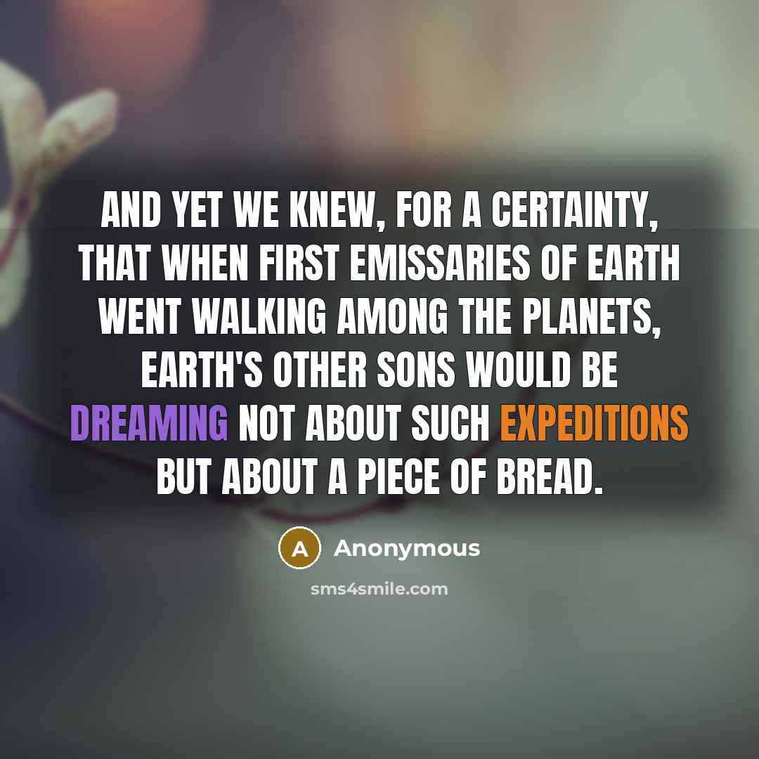 “And yet we knew, for a certainty, that when first emissaries of Earth went walking among the planets, Earth's other sons would be dreaming not about such expeditions but about a piece of bread.” quote by Anonymous
