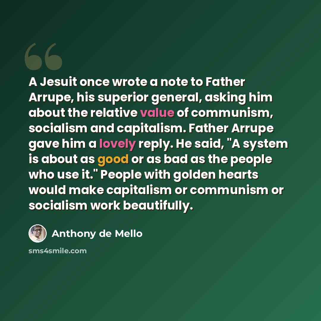 “A Jesuit once wrote a note to Father Arrupe, his superior general, asking him about the relative value of communism, socialism and capitalism. Father Arrupe gave him a lovely reply. He said, "A system is about as good or as bad as the people who use it." People with golden hearts would make…” quote by Anthony de Mello