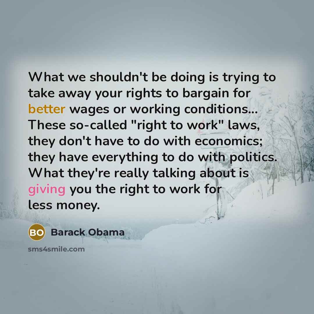 “What we shouldn't be doing is trying to take away your rights to bargain for better wages or working conditions... These so-called "right to work" laws, they don't have to do with economics; they have everything to do with politics. What they're really talking about is giving you the right to work…” quote by Barack Obama