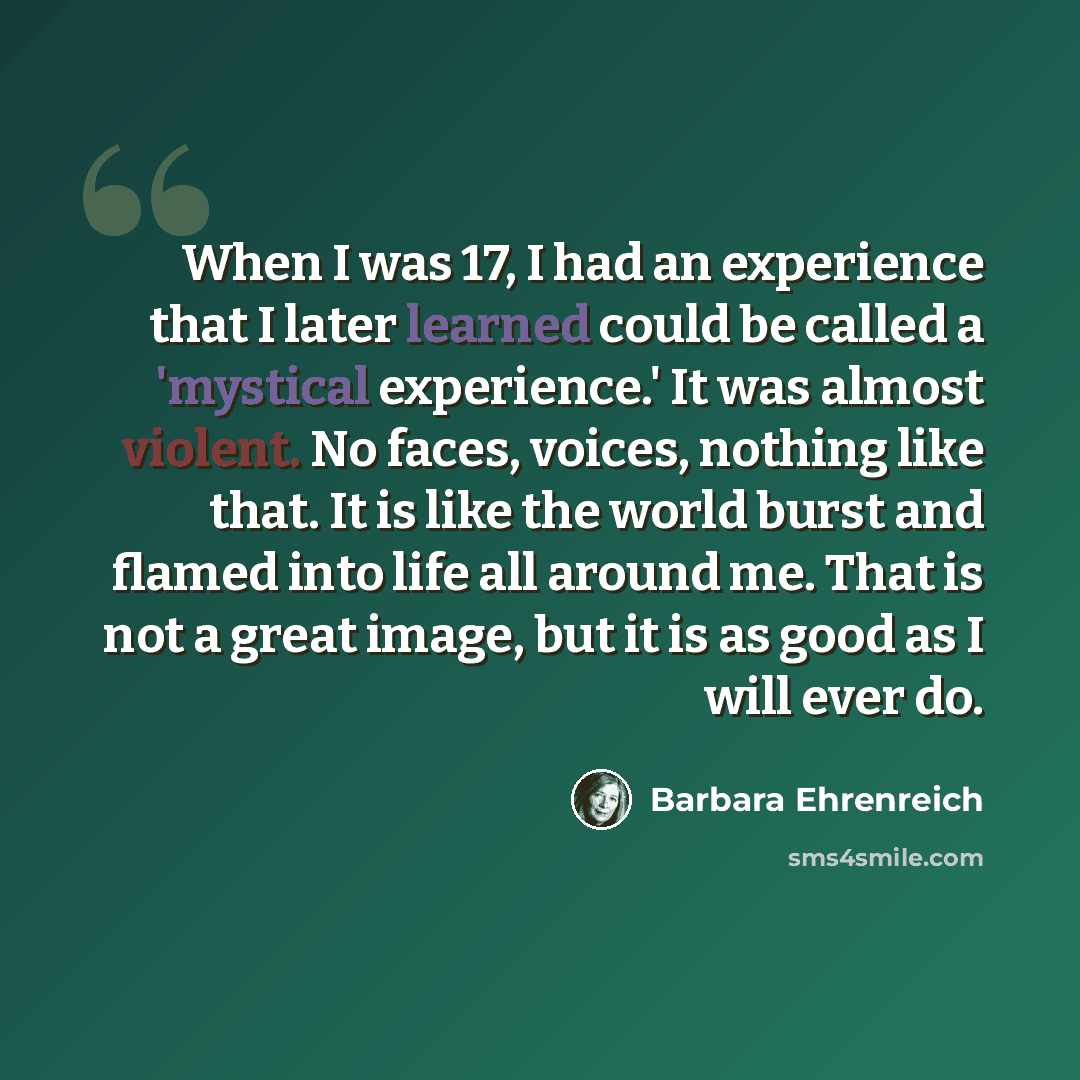 “When I was 17, I had an experience that I later learned could be called a 'mystical experience.' It was almost violent. No faces, voices, nothing like that. It is like the world burst and flamed into life all around me. That is not a great image, but it is as good as I will ever do.” quote by Barbara Ehrenreich