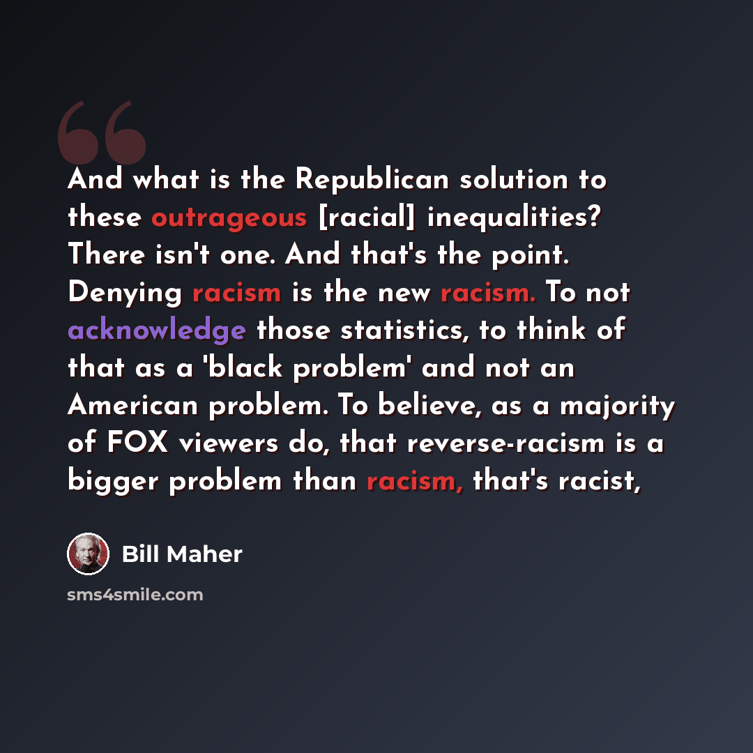 “And what is the Republican solution to these outrageous [racial] inequalities? There isn't one. And that's the point. Denying racism is the new racism. To not acknowledge those statistics, to think of that as a 'black problem' and not an American problem. To believe, as a majority of FOX viewers…” quote by Bill Maher