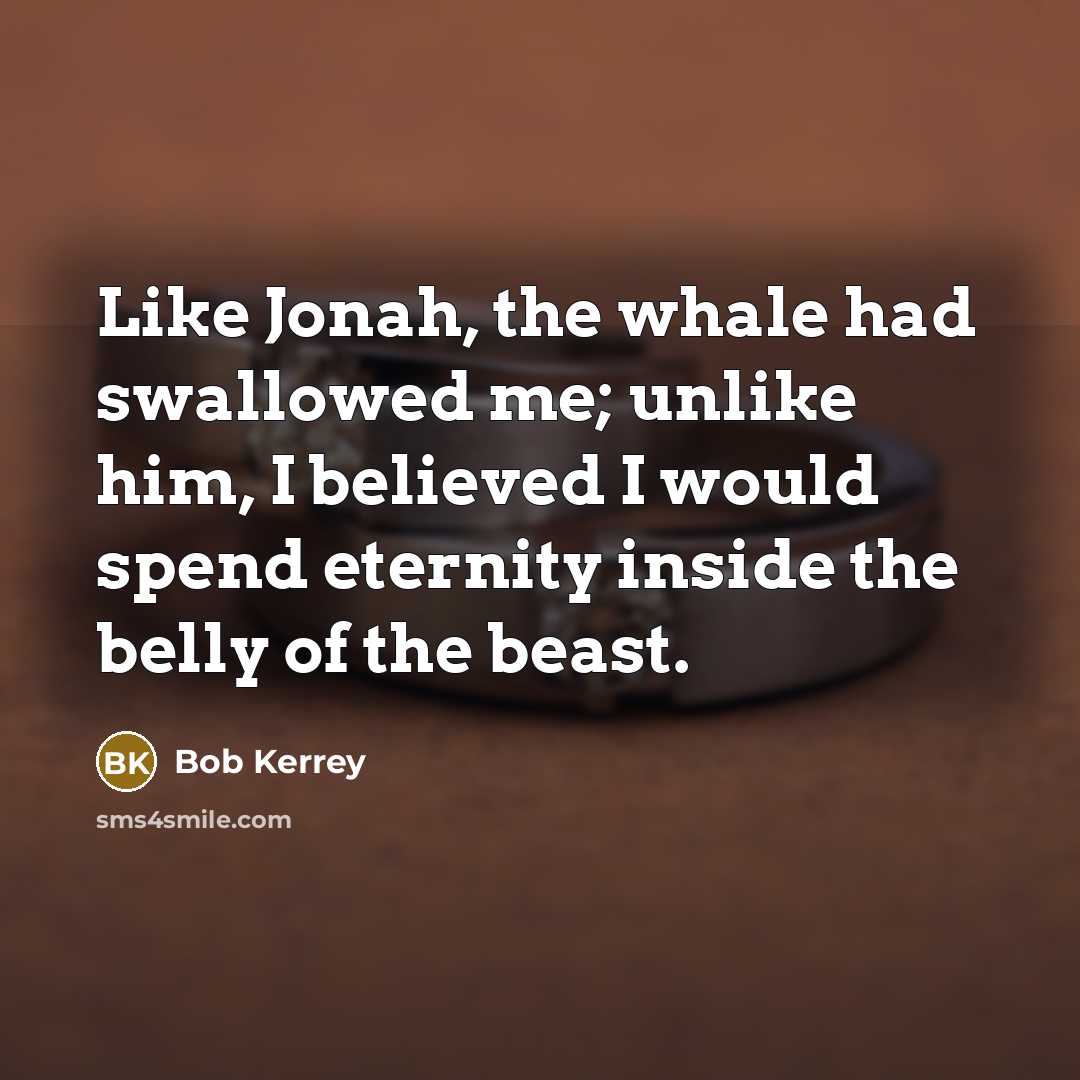 “Like Jonah, the whale had swallowed me; unlike him, I believed I would spend eternity inside the belly of the beast.” quote by Bob Kerrey