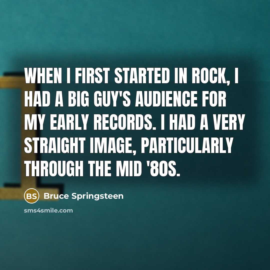 “When I first started in rock, I had a big guy's audience for my early records. I had a very straight image, particularly through the mid '80s.” quote by Bruce Springsteen