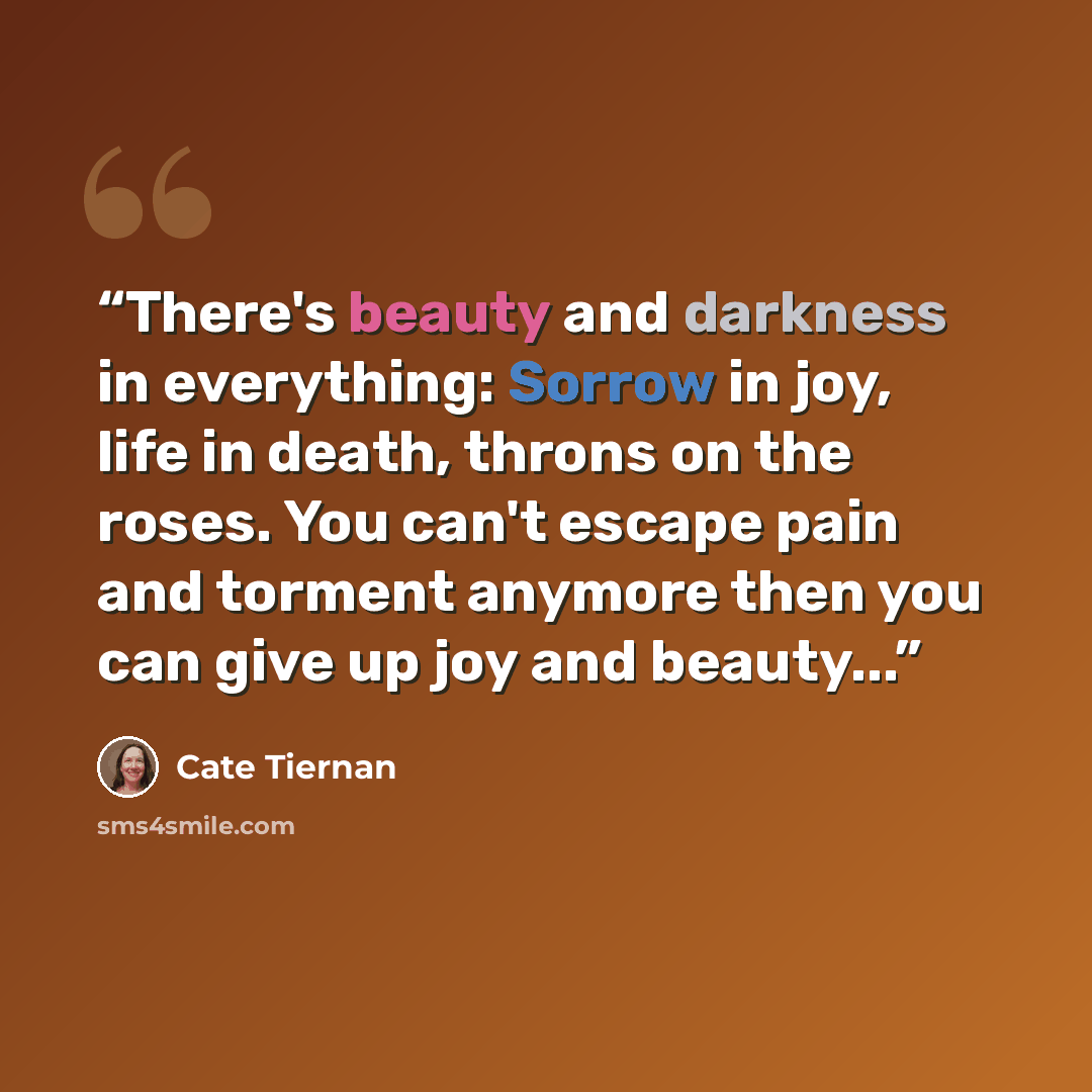 “There's beauty and darkness in everything: Sorrow in joy, life in death, throns on the roses. You can't escape pain and torment anymore then you can give up joy and beauty...” quote by Cate Tiernan