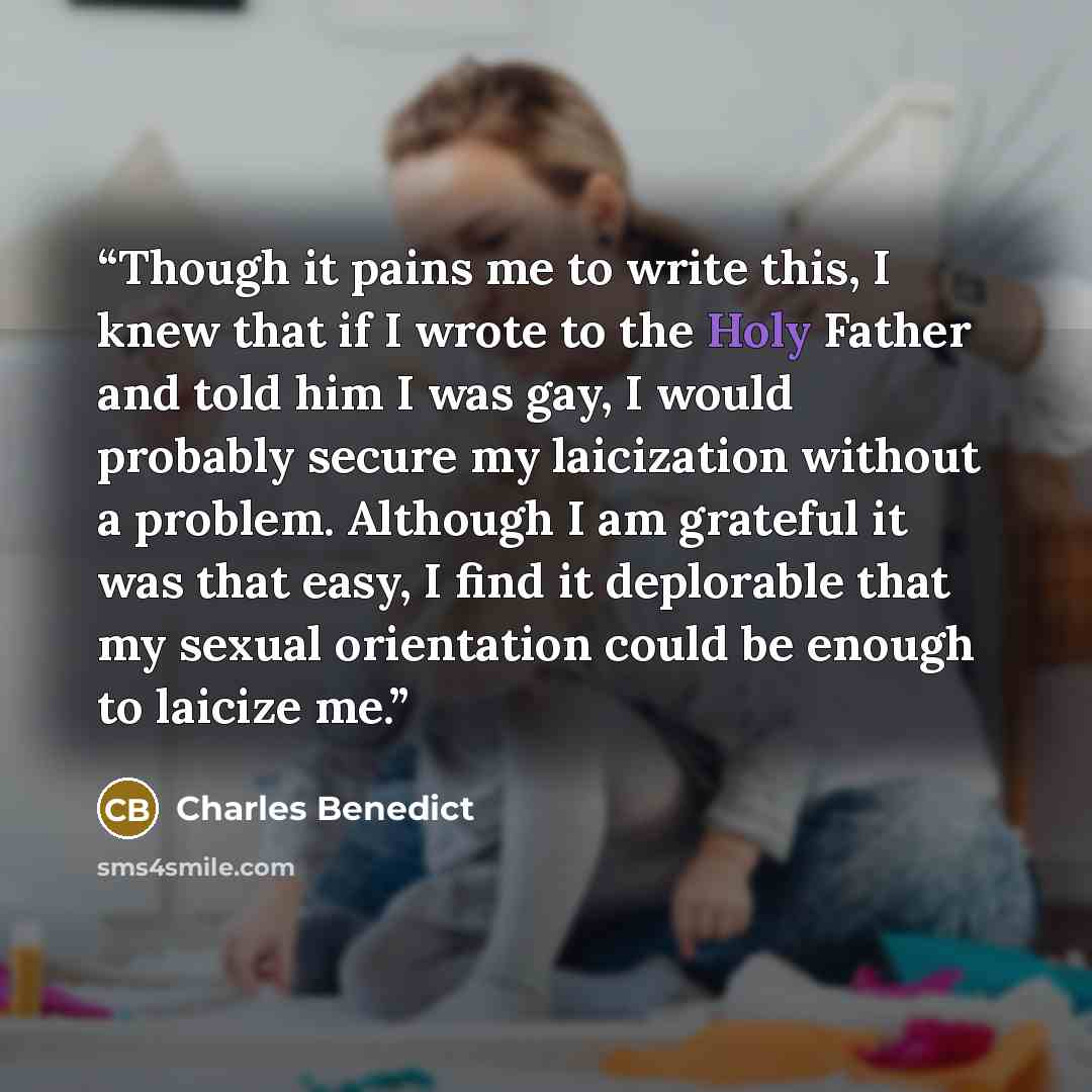 “Though it pains me to write this, I knew that if I wrote to the Holy Father and told him I was gay, I would probably secure my laicization without a problem. Although I am grateful it was that easy, I find it deplorable that my sexual orientation could be enough to laicize me.” quote by Charles Benedict