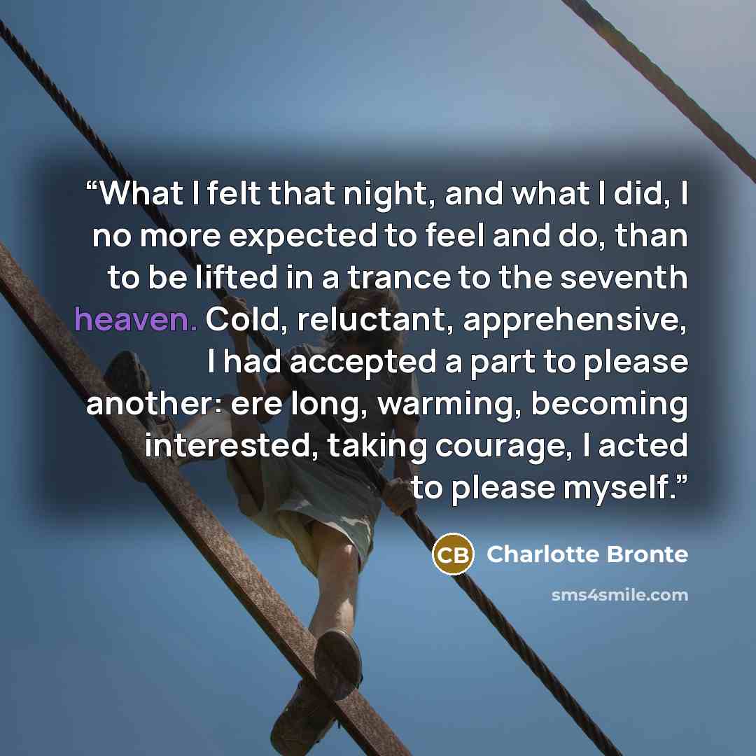 “What I felt that night, and what I did, I no more expected to feel and do, than to be lifted in a trance to the seventh heaven. Cold, reluctant, apprehensive, I had accepted a part to please another: ere long, warming, becoming interested, taking courage, I acted to please myself.” quote by Charlotte Brontë