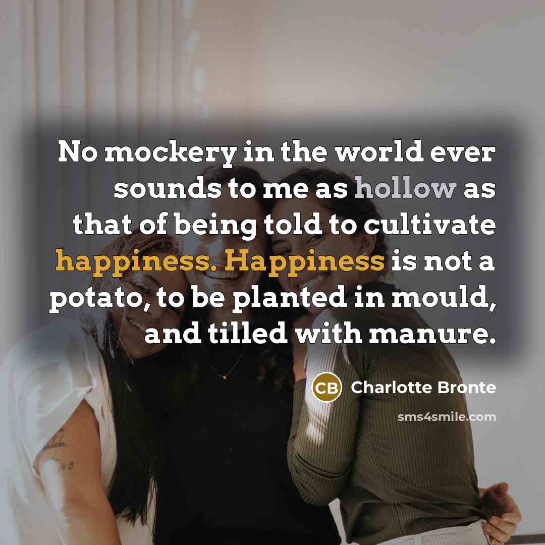 “No mockery in the world ever sounds to me as hollow as that of being told to cultivate happiness. Happiness is not a potato, to be planted in mould, and tilled with manure.” quote by Charlotte Bronte