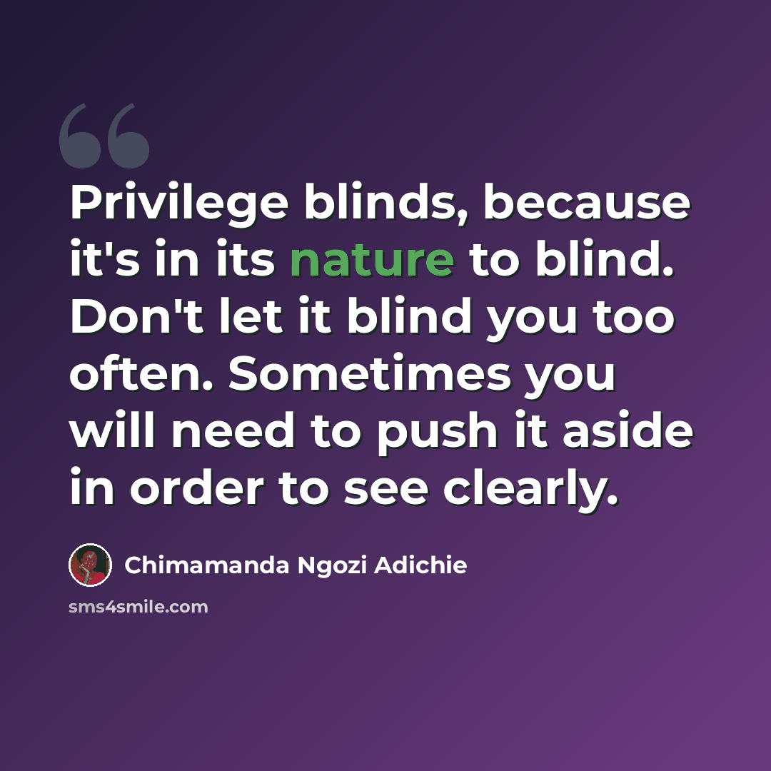 “Privilege blinds, because it's in its nature to blind. Don't let it blind you too often. Sometimes you will need to push it aside in order to see clearly.” quote by Chimamanda Ngozi Adichie