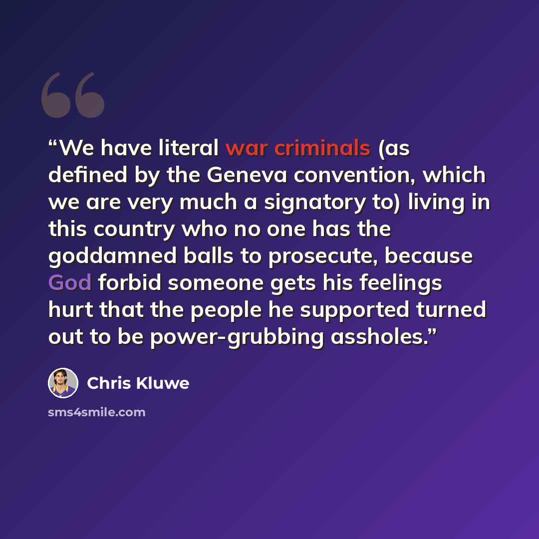 “We have literal war criminals (as defined by the Geneva convention, which we are very much a signatory to) living in this country who no one has the goddamned balls to prosecute, because God forbid someone gets his feelings hurt that the people he supported turned out to be power-grubbing assholes.” quote by Chris Kluwe