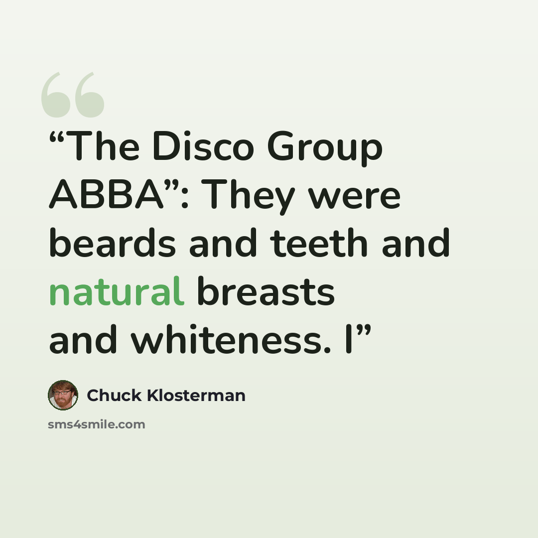 “The Disco Group ABBA”: They were beards and teeth and natural breasts and whiteness. I” quote by Chuck Klosterman