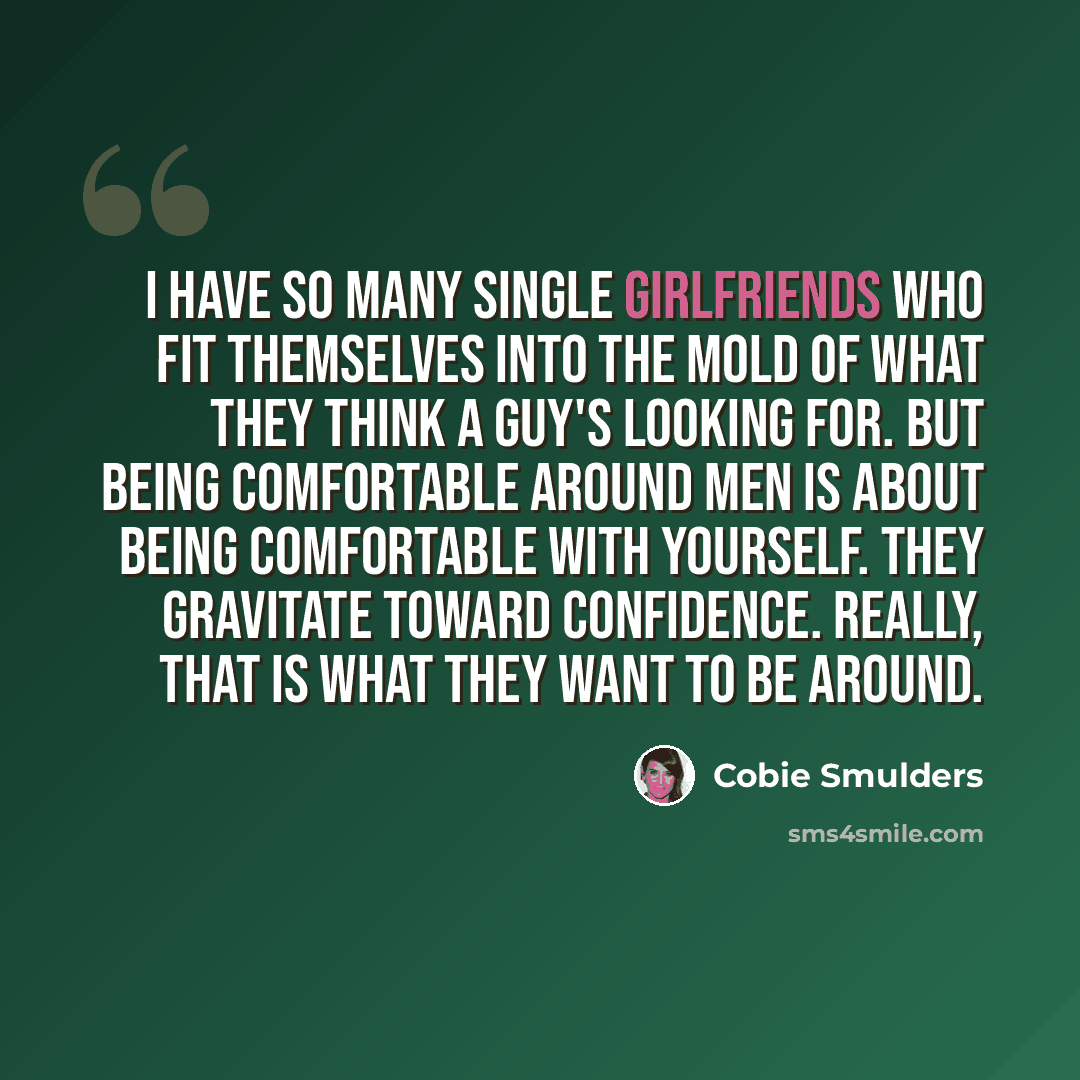 “I have so many single girlfriends who fit themselves into the mold of what they think a guy's looking for. But being comfortable around men is about being comfortable with yourself. They gravitate toward confidence. Really, that is what they want to be around.” quote by Cobie Smulders