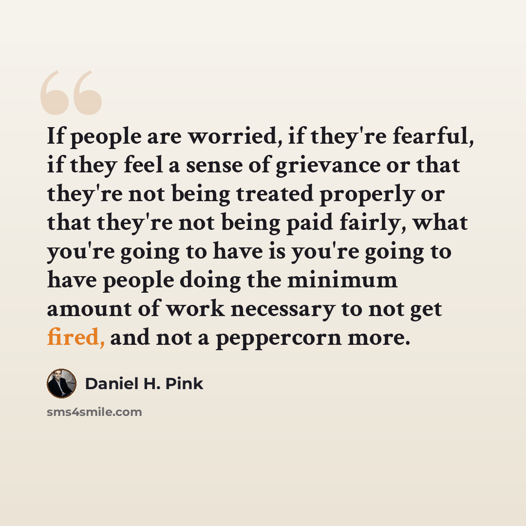“If people are worried, if they're fearful, if they feel a sense of grievance or that they're not being treated properly or that they're not being paid fairly, what you're going to have is you're going to have people doing the minimum amount of work necessary to not get fired, and not a peppercorn…” quote by Daniel H. Pink