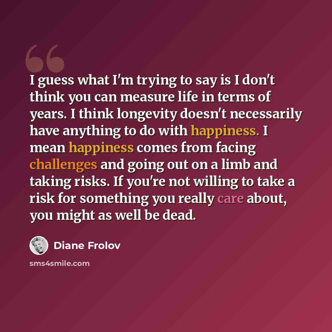 “I guess what I'm trying to say is I don't think you can measure life in terms of years. I think longevity doesn't necessarily have anything to do with happiness. I mean happiness comes from facing challenges and going out on a limb and taking risks. If you're not willing to take a risk for…” quote by Diane Frolov