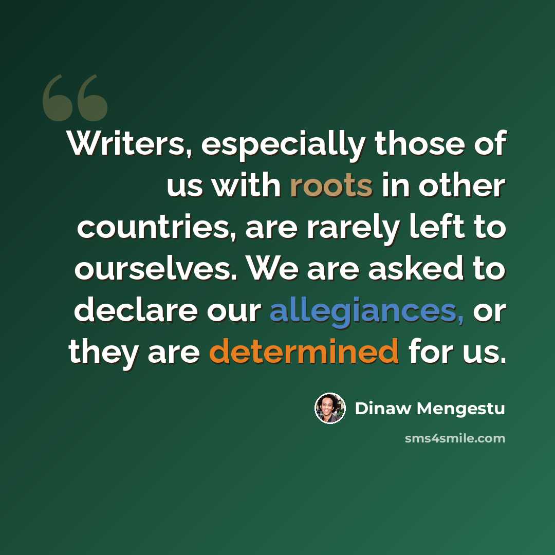 “Writers, especially those of us with roots in other countries, are rarely left to ourselves. We are asked to declare our allegiances, or they are determined for us.” quote by Dinaw Mengestu