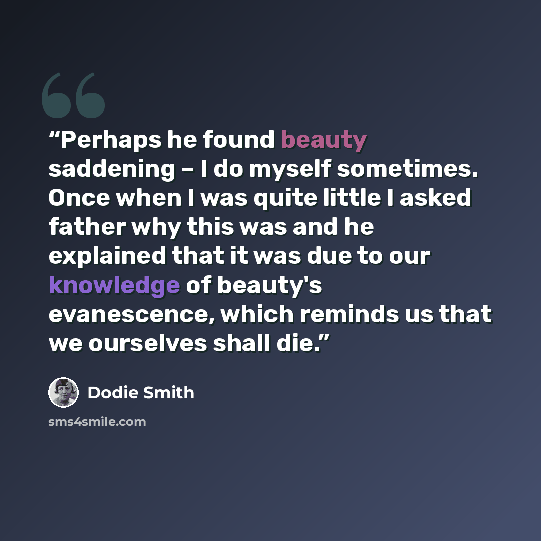 “Perhaps he found beauty saddening – I do myself sometimes. Once when I was quite little I asked father why this was and he explained that it was due to our knowledge of beauty's evanescence, which reminds us that we ourselves shall die.” quote by Dodie Smith