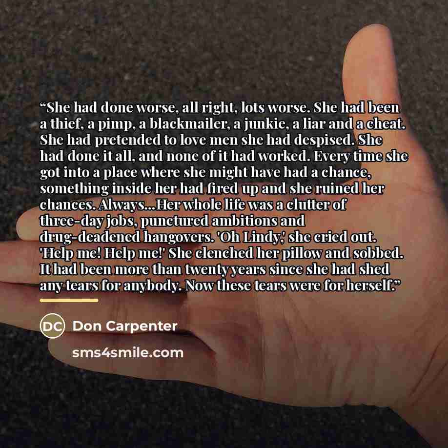“She had done worse, all right, lots worse. She had been a thief, a pimp, a blackmailer, a junkie, a liar and a cheat. She had pretended to love men she had despised. She had done it all, and none of it had worked. Every time she got into a place where she might have had a chance, something inside…” quote by Don Carpenter