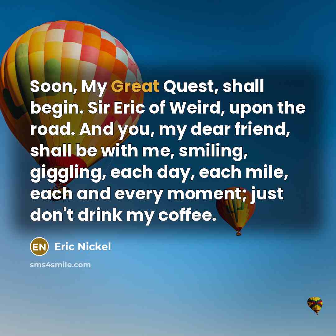 “Soon, My Great Quest, shall begin. Sir Eric of Weird, upon the road. And you, my dear friend, shall be with me, smiling, giggling, each day, each mile, each and every moment; just don't drink my coffee.” quote by Eric Nickel