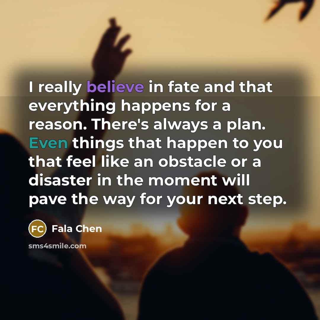 “I really believe in fate and that everything happens for a reason. There's always a plan. Even things that happen to you that feel like an obstacle or a disaster in the moment will pave the way for your next step.” quote by Fala Chen