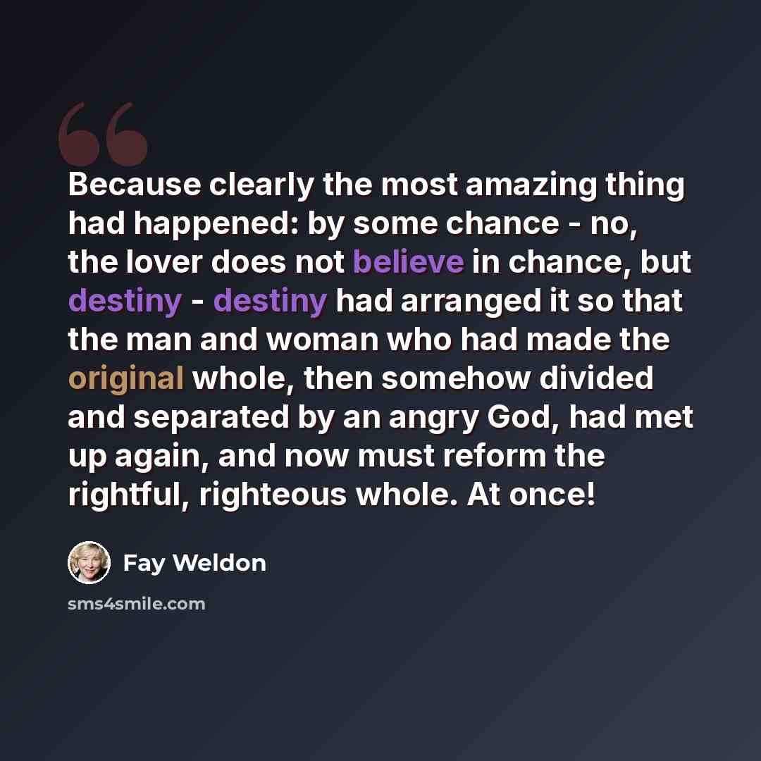 “Because clearly the most amazing thing had happened: by some chance - no, the lover does not believe in chance, but destiny - destiny had arranged it so that the man and woman who had made the original whole, then somehow divided and separated by an angry God, had met up again, and now must reform…” quote by Fay Weldon