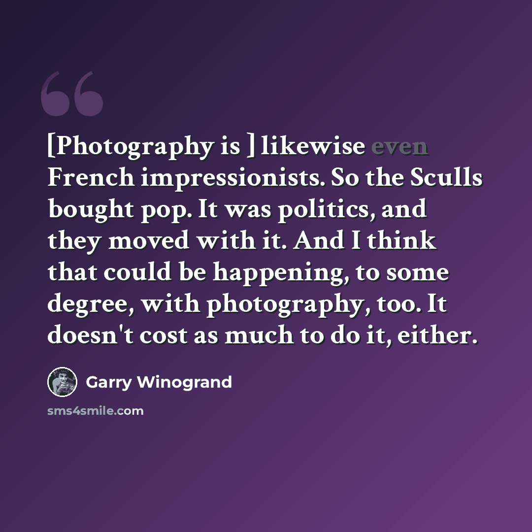 “[Photography is ] likewise even French impressionists. So the Sculls bought pop. It was politics, and they moved with it. And I think that could be happening, to some degree, with photography, too. It doesn't cost as much to do it, either.” quote by Garry Winogrand