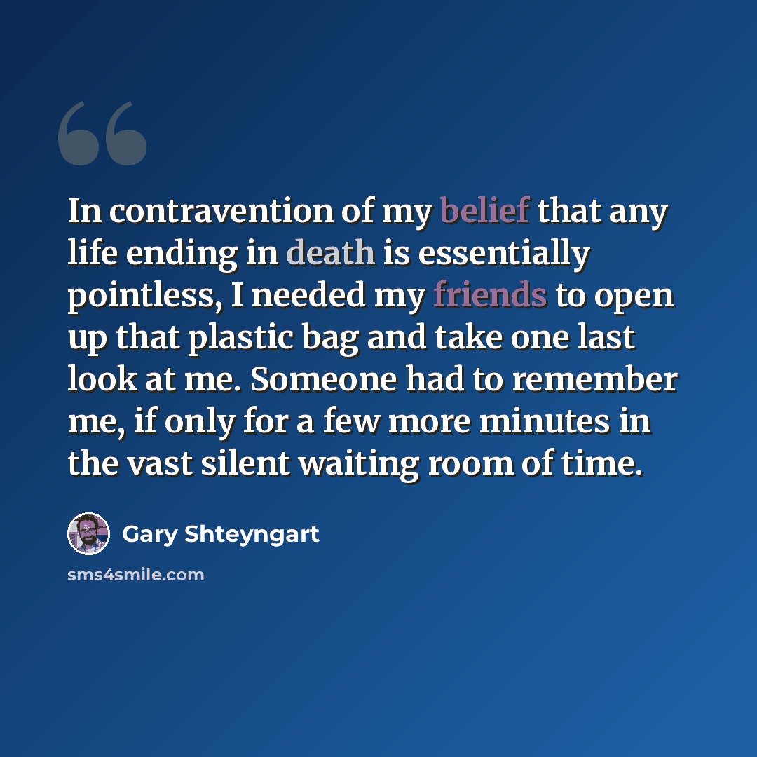 “In contravention of my belief that any life ending in death is essentially pointless, I needed my friends to open up that plastic bag and take one last look at me. Someone had to remember me, if only for a few more minutes in the vast silent waiting room of time.” quote by Gary Shteyngart