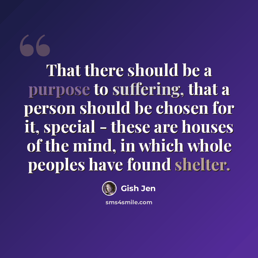“That there should be a purpose to suffering, that a person should be chosen for it, special - these are houses of the mind, in which whole peoples have found shelter.” quote by Gish Jen