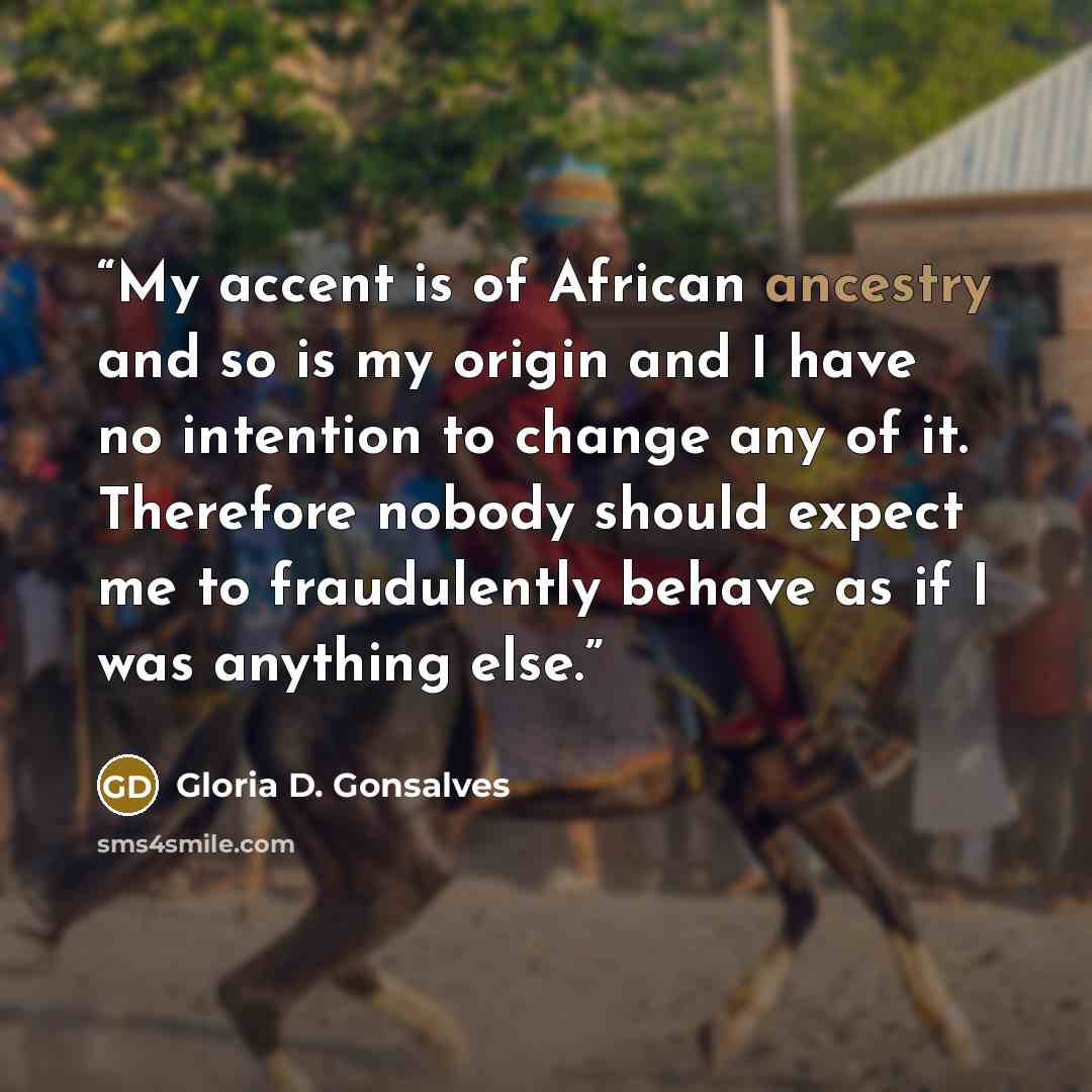 “My accent is of African ancestry and so is my origin and I have no intention to change any of it. Therefore nobody should expect me to fraudulently behave as if I was anything else.” quote by Gloria D. Gonsalves