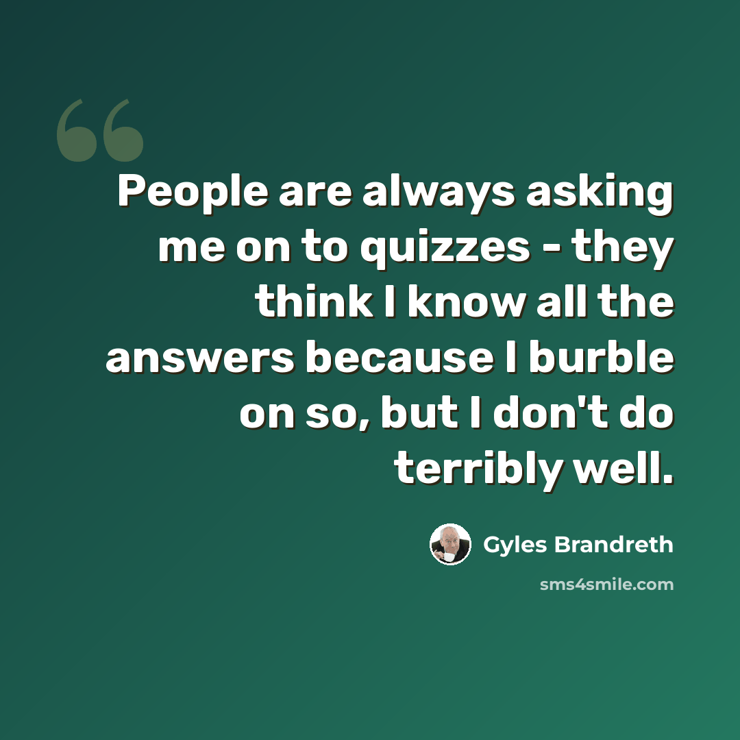 “People are always asking me on to quizzes - they think I know all the answers because I burble on so, but I don't do terribly well.” quote by Gyles Brandreth