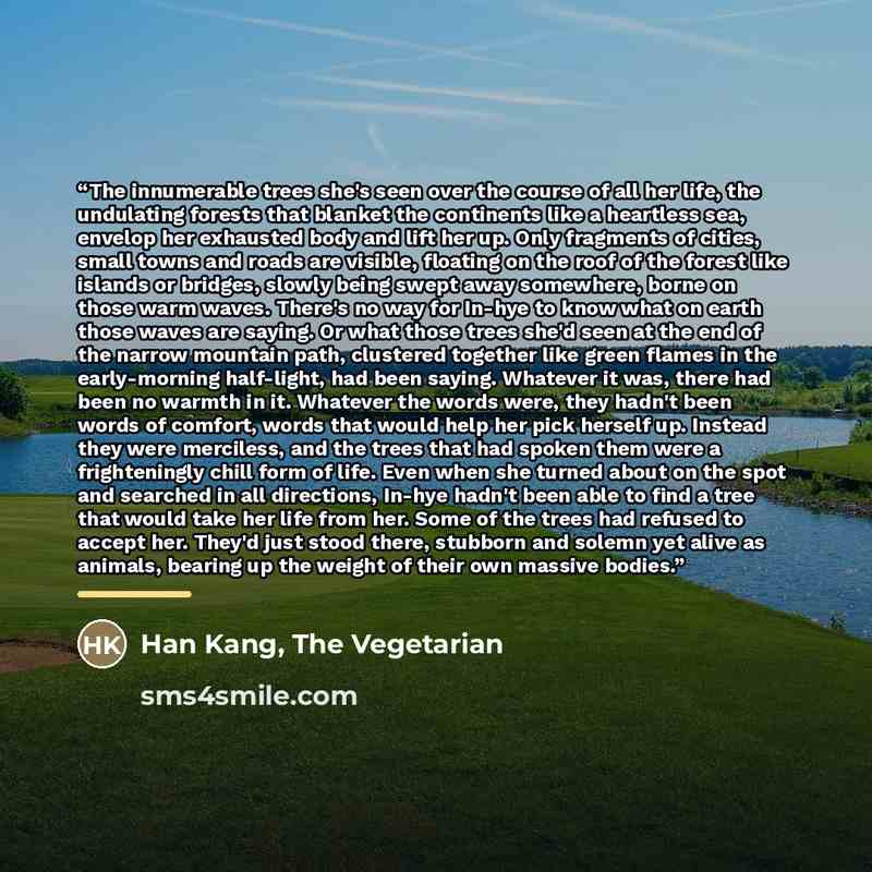 “The innumerable trees she's seen over the course of all her life, the undulating forests that blanket the continents like a heartless sea, envelop her exhausted body and lift her up. Only fragments of cities, small towns and roads are visible, floating on the roof of the forest like islands or…” quote by Han Kang, The Vegetarian