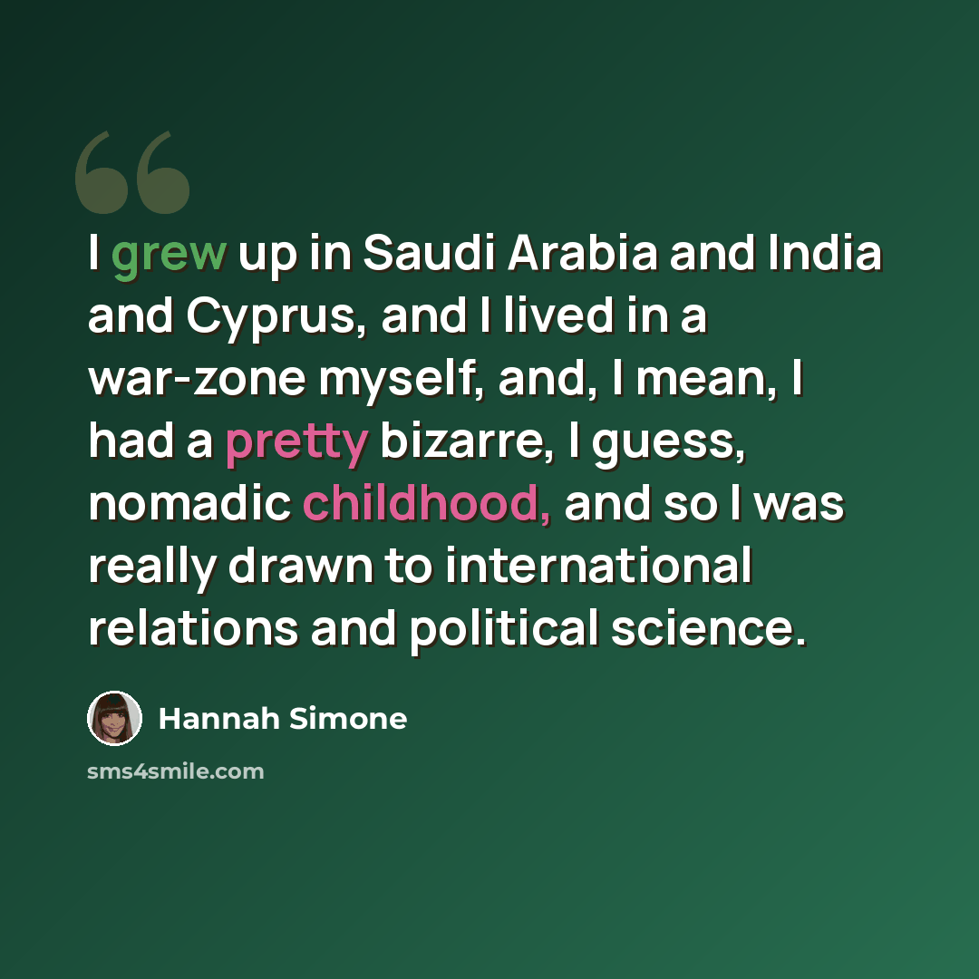 “I grew up in Saudi Arabia and India and Cyprus, and I lived in a war-zone myself, and, I mean, I had a pretty bizarre, I guess, nomadic childhood, and so I was really drawn to international relations and political science.” quote by Hannah Simone