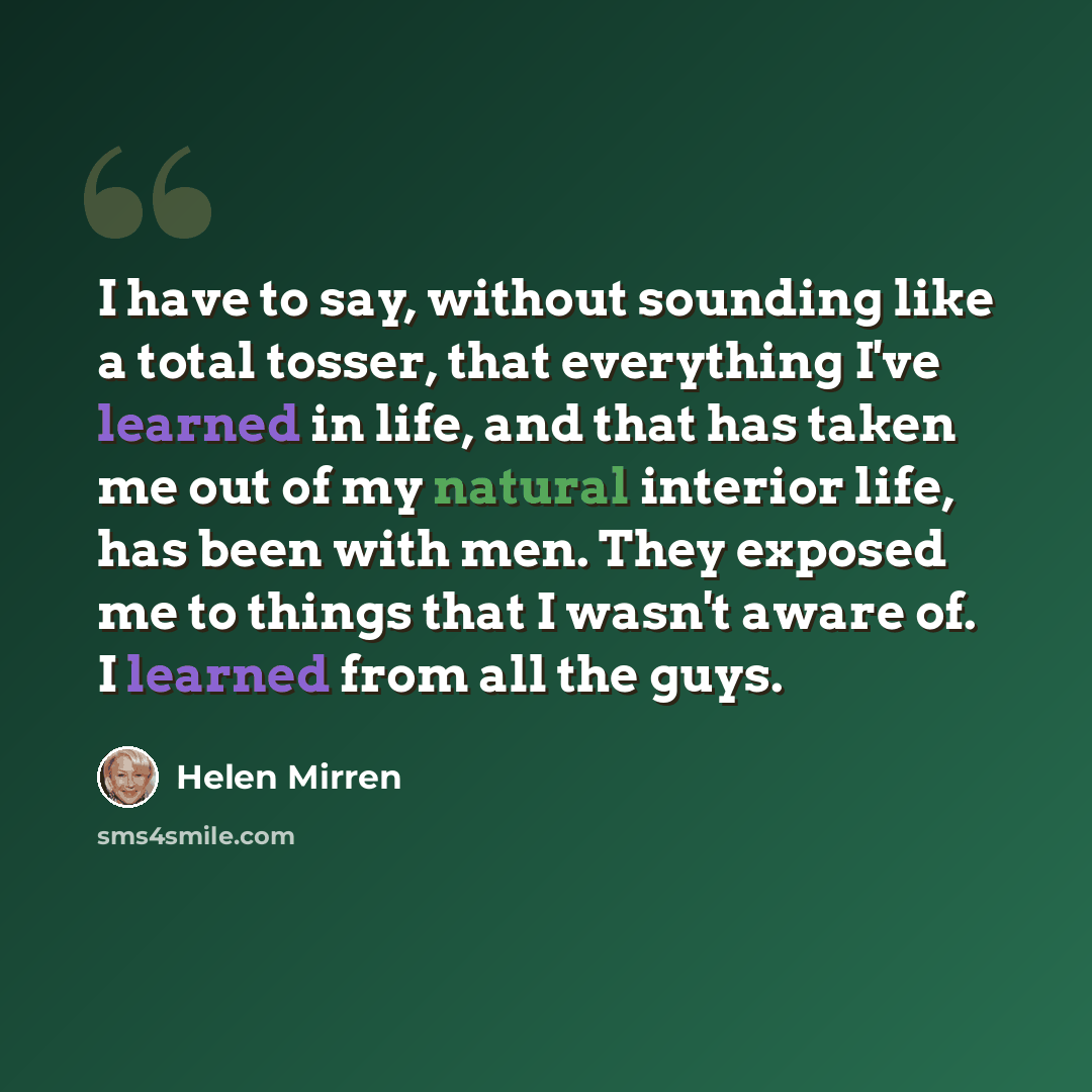 “I have to say, without sounding like a total tosser, that everything I've learned in life, and that has taken me out of my natural interior life, has been with men. They exposed me to things that I wasn't aware of. I learned from all the guys.” quote by Helen Mirren