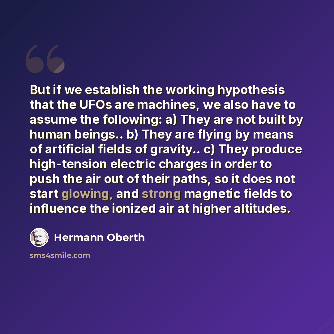“But if we establish the working hypothesis that the UFOs are machines, we also have to assume the following: a) They are not built by human beings.. b) They are flying by means of artificial fields of gravity.. c) They produce high-tension electric charges in order to push the air out of their…” quote by Hermann Oberth