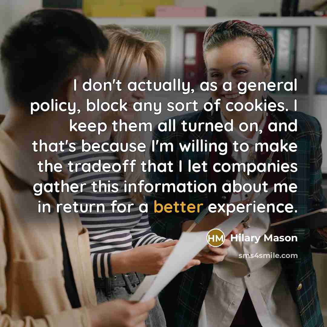 “I don't actually, as a general policy, block any sort of cookies. I keep them all turned on, and that's because I'm willing to make the tradeoff that I let companies gather this information about me in return for a better experience.” quote by Hilary Mason