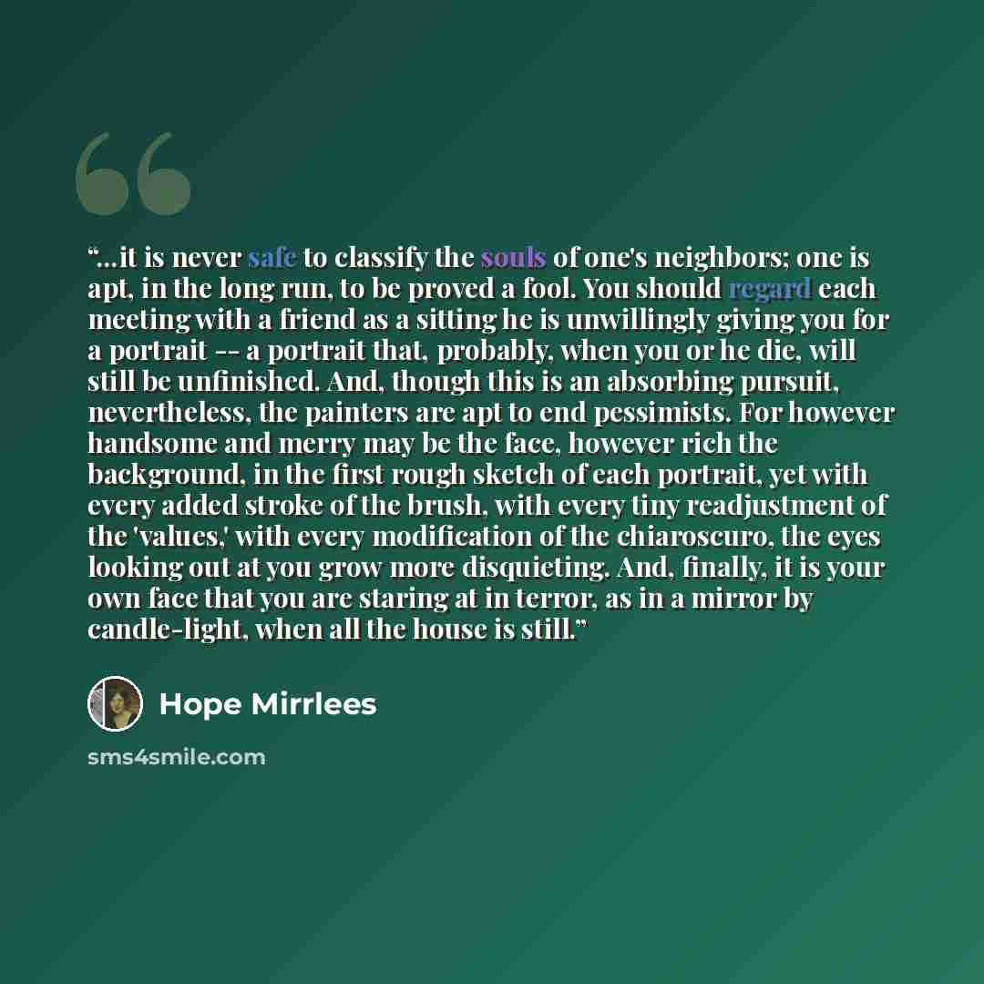 “...it is never safe to classify the souls of one's neighbors; one is apt, in the long run, to be proved a fool. You should regard each meeting with a friend as a sitting he is unwillingly giving you for a portrait -- a portrait that, probably, when you or he die, will still be unfinished. And…” quote by Hope Mirrlees