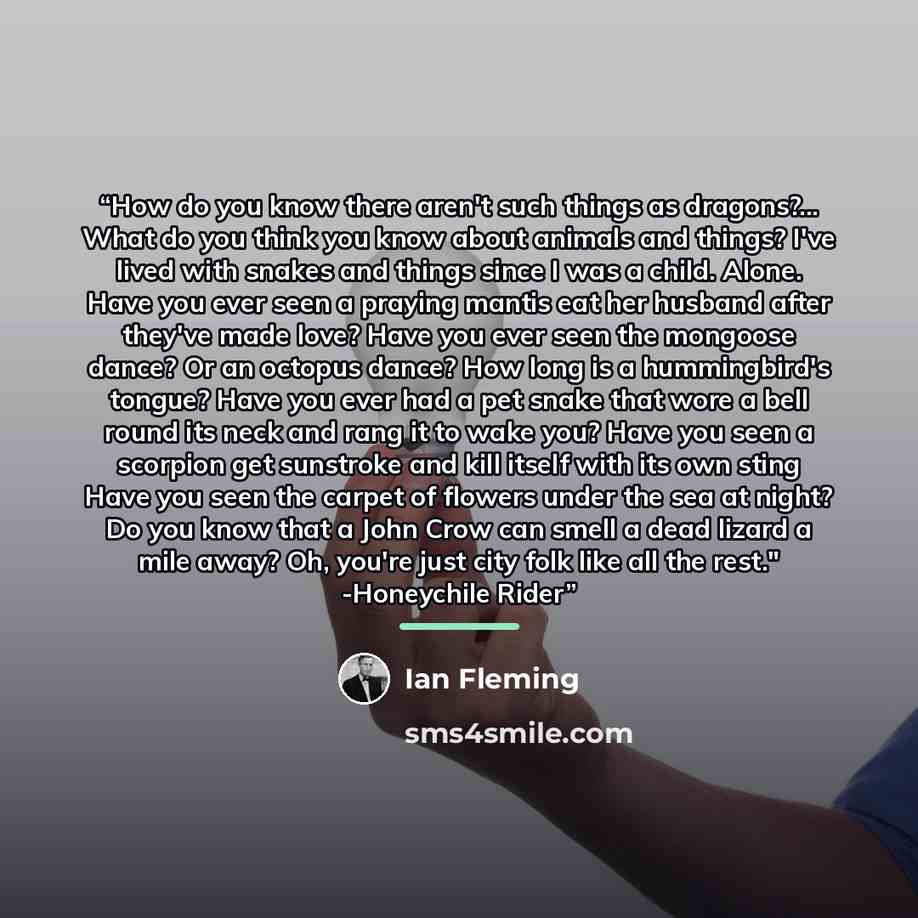 “How do you know there aren't such things as dragons?... What do you think you know about animals and things? I've lived with snakes and things since I was a child. Alone. Have you ever seen a praying mantis eat her husband after they've made love? Have you ever seen the mongoose dance? Or an…” quote by Ian Fleming