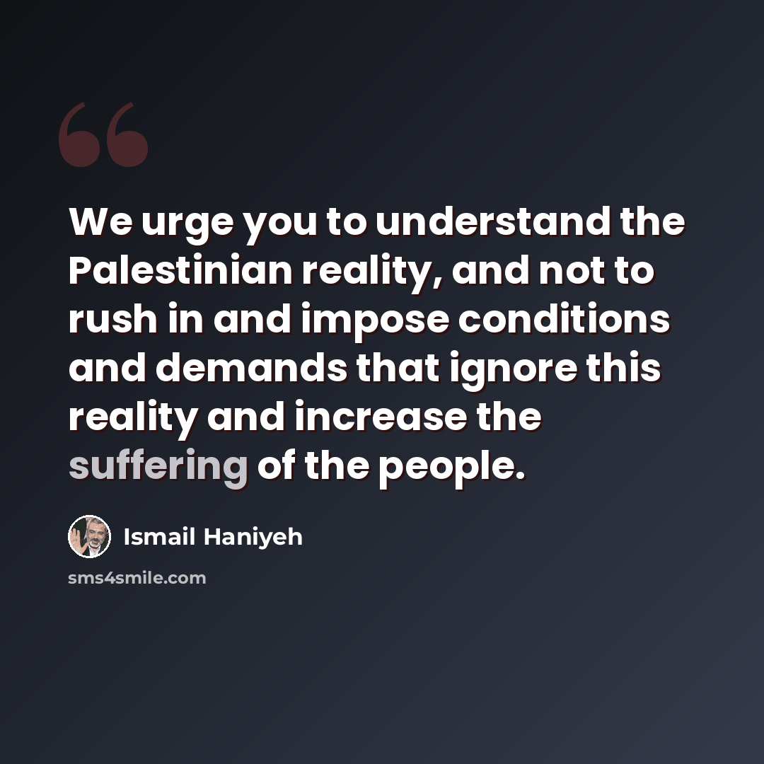 “We urge you to understand the Palestinian reality, and not to rush in and impose conditions and demands that ignore this reality and increase the suffering of the people.” quote by Ismail Haniyeh