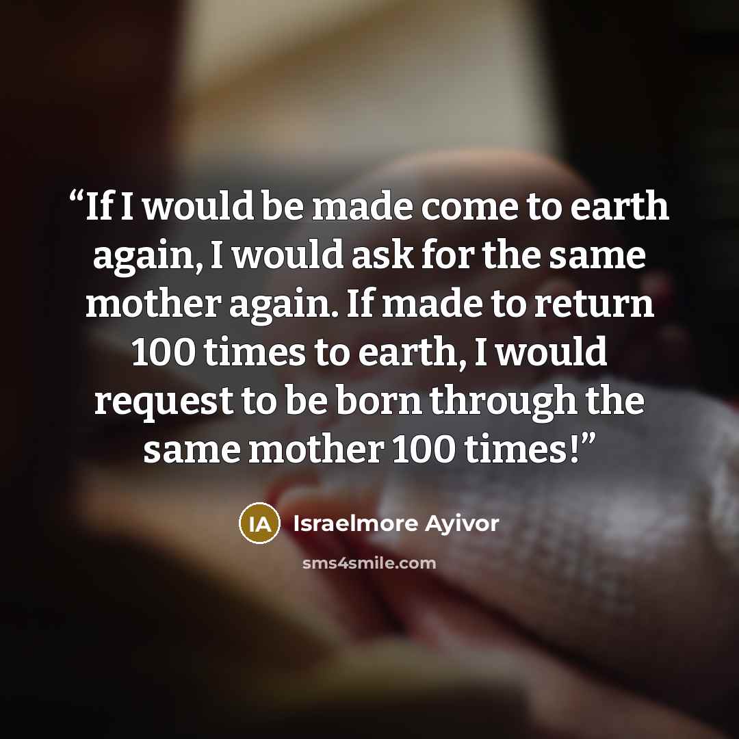 “If I would be made come to earth again, I would ask for the same mother again. If made to return 100 times to earth, I would request to be born through the same mother 100 times!” quote by Israelmore Ayivor