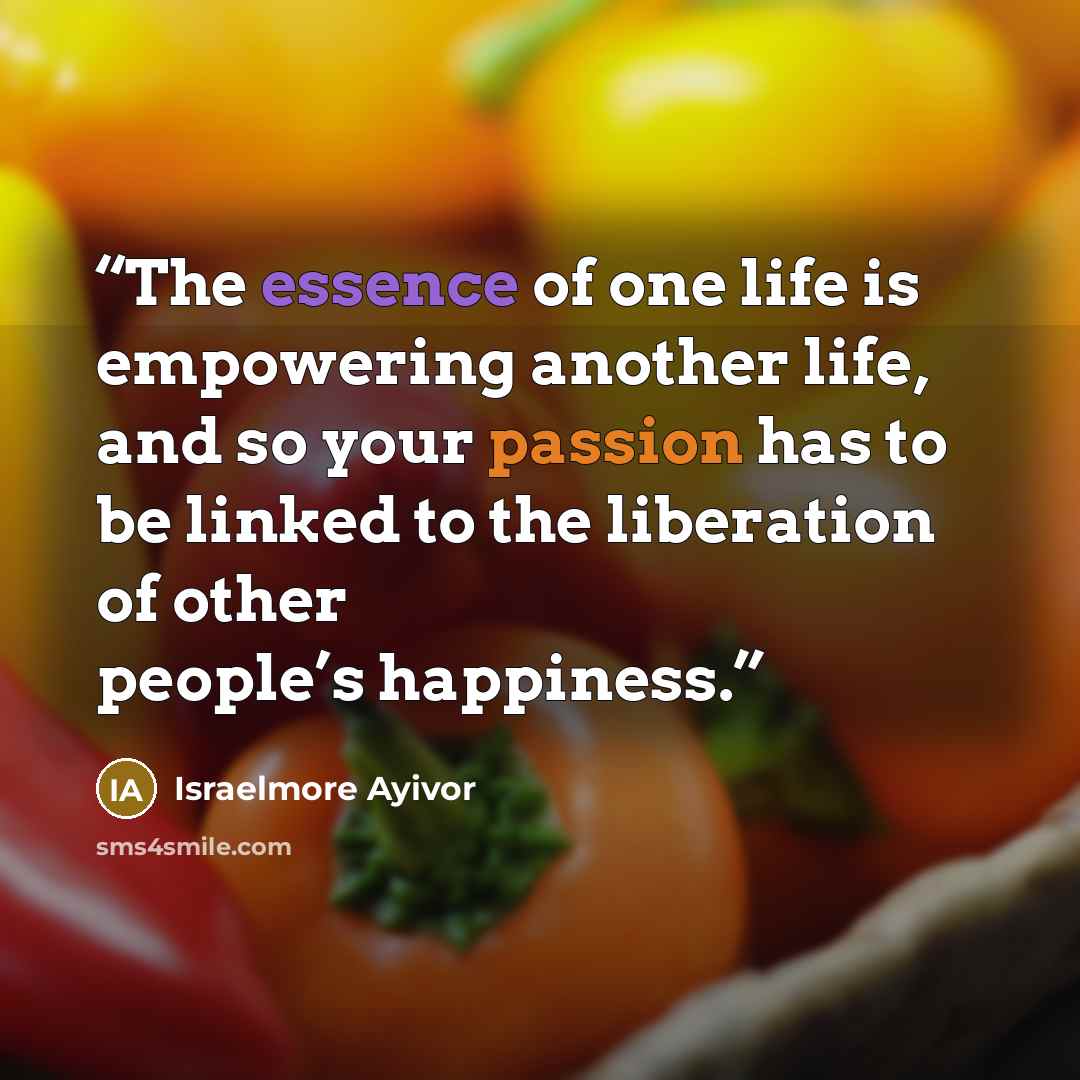“The essence of one life is empowering another life, and so your passion has to be linked to the liberation of other people’s happiness.” quote by Israelmore Ayivor
