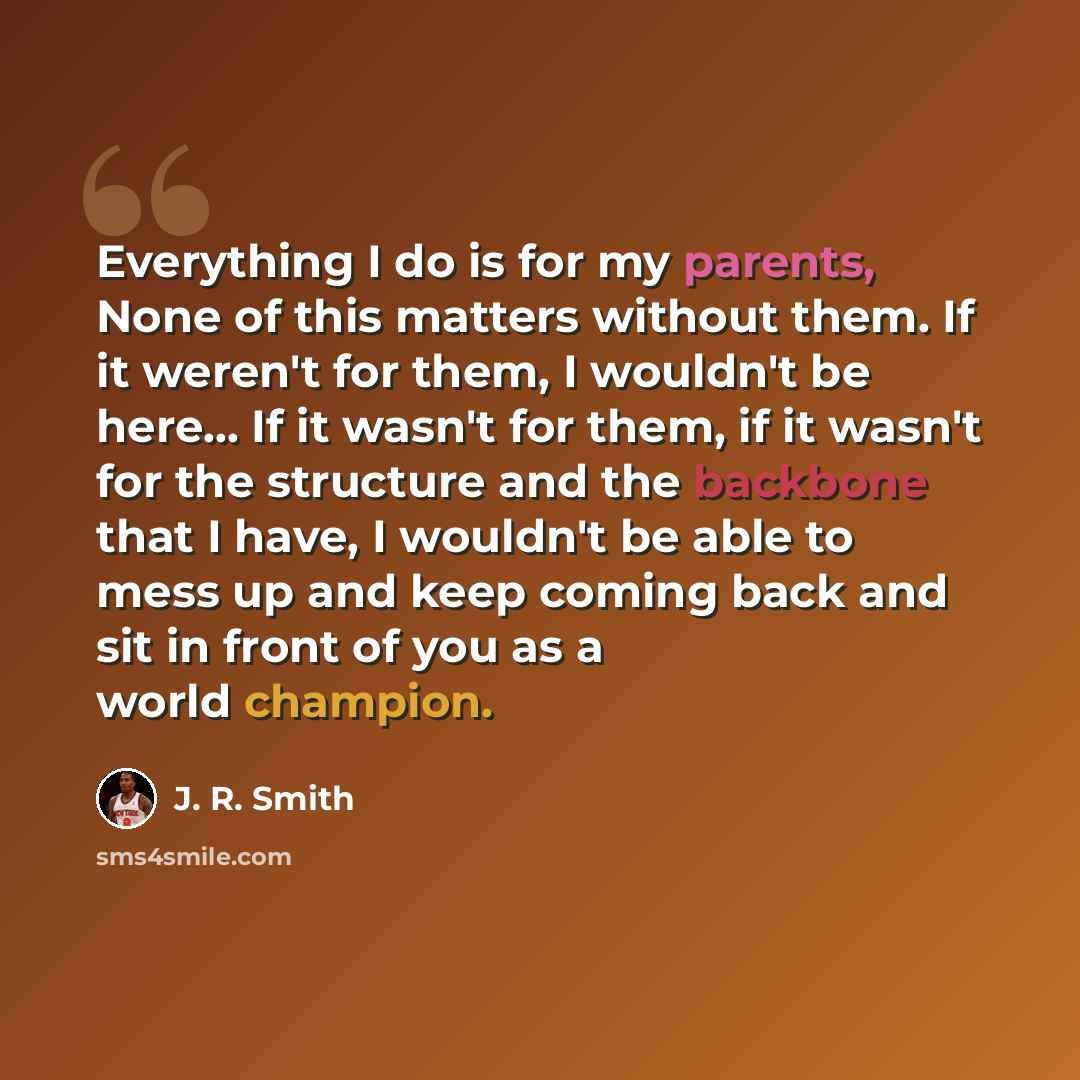 “Everything I do is for my parents, None of this matters without them. If it weren't for them, I wouldn't be here... If it wasn't for them, if it wasn't for the structure and the backbone that I have, I wouldn't be able to mess up and keep coming back and sit in front of you as a world champion.” quote by J. R. Smith