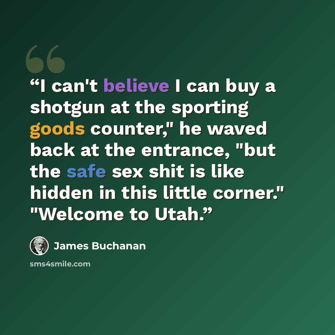 “I can't believe I can buy a shotgun at the sporting goods counter," he waved back at the entrance, "but the safe sex shit is like hidden in this little corner." "Welcome to Utah.” quote by James Buchanan